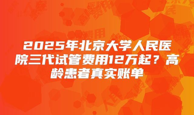 2025年北京大学人民医院三代试管费用12万起？高龄患者真实账单