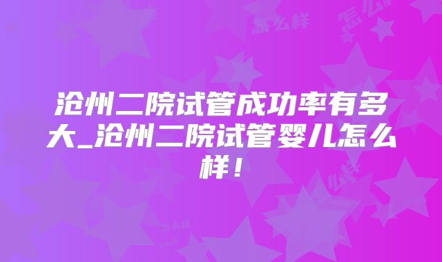 沧州二院试管成功率有多大_沧州二院试管婴儿怎么样！