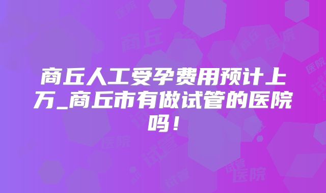 商丘人工受孕费用预计上万_商丘市有做试管的医院吗！