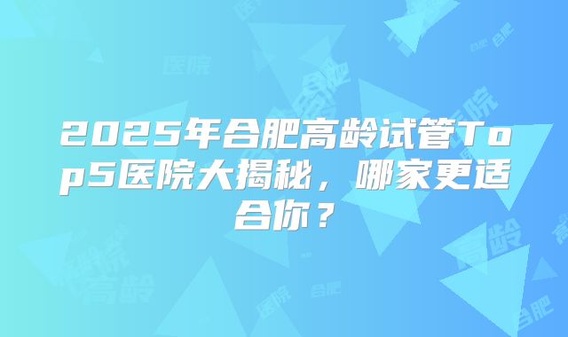 2025年合肥高龄试管Top5医院大揭秘,哪家更适合你?