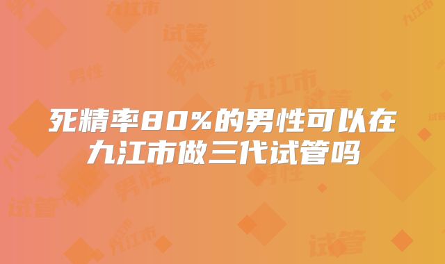 死精率80%的男性可以在九江市做三代试管吗