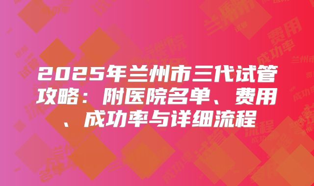 2025年兰州市三代试管攻略:附医院名单、费用、成功率与详细流程