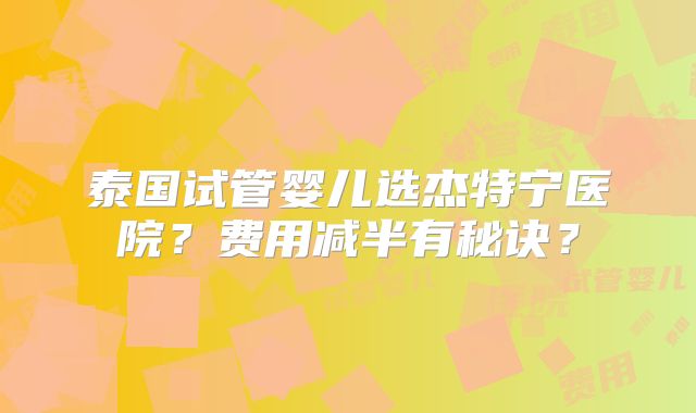 泰国试管婴儿选杰特宁医院？费用减半有秘诀？