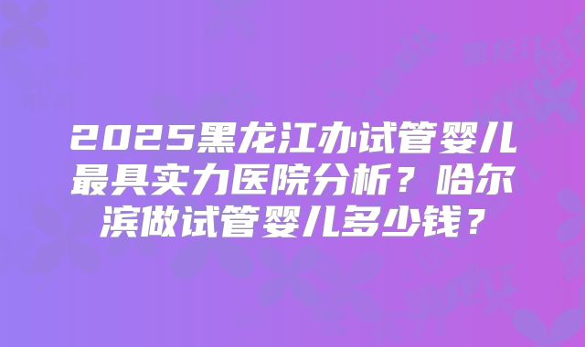 2025黑龙江办试管婴儿最具实力医院分析？哈尔滨做试管婴儿多少钱？