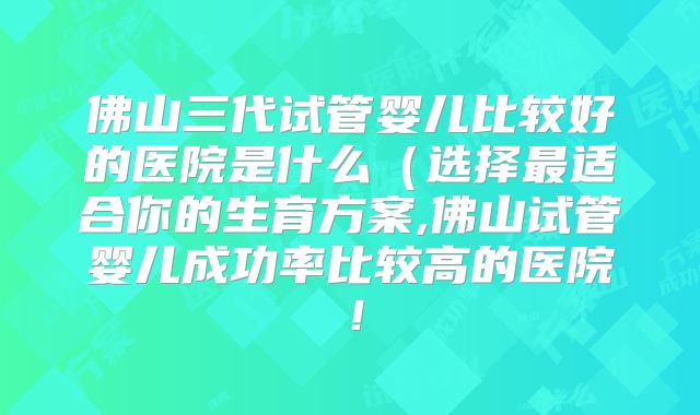 佛山三代试管婴儿比较好的医院是什么（选择最适合你的生育方案,佛山试管婴儿成功率比较高的医院！