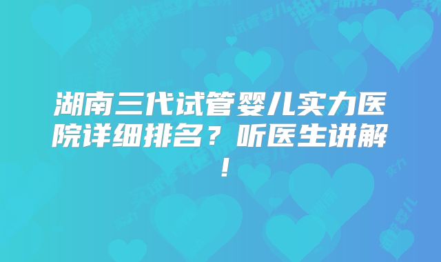 湖南三代试管婴儿实力医院详细排名？听医生讲解！