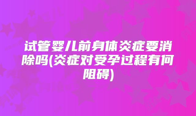 试管婴儿前身体炎症要消除吗(炎症对受孕过程有何阻碍)
