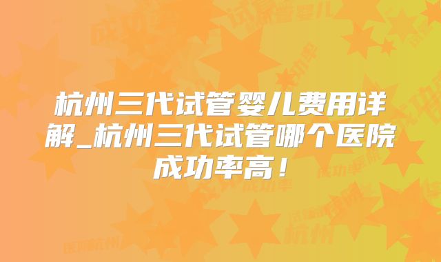 杭州三代试管婴儿费用详解_杭州三代试管哪个医院成功率高！