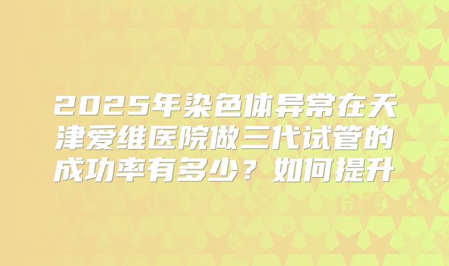 2025年染色体异常在天津爱维医院做三代试管的成功率有多少？如何提升