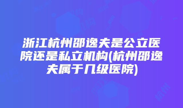 浙江杭州邵逸夫是公立医院还是私立机构(杭州邵逸夫属于几级医院)