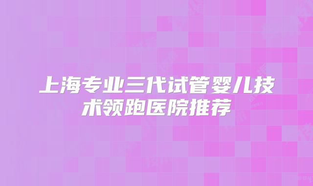 上海专业三代试管婴儿技术领跑医院推荐