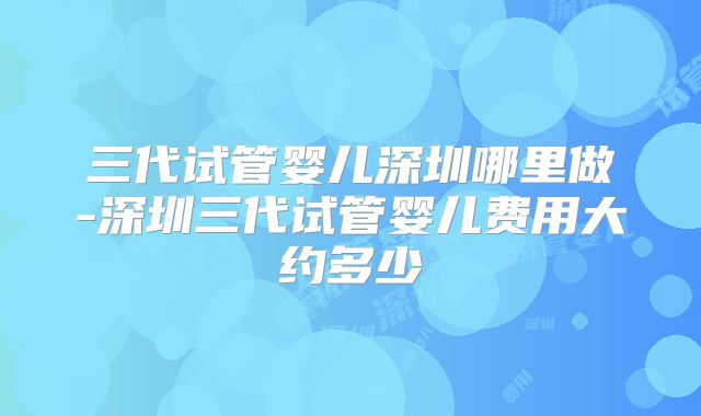 三代试管婴儿深圳哪里做-深圳三代试管婴儿费用大约多少