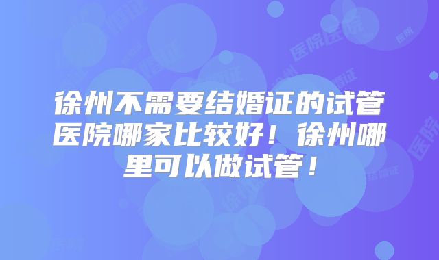 徐州不需要结婚证的试管医院哪家比较好!徐州哪里可以做试管!
