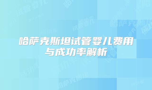 哈萨克斯坦试管婴儿费用与成功率解析