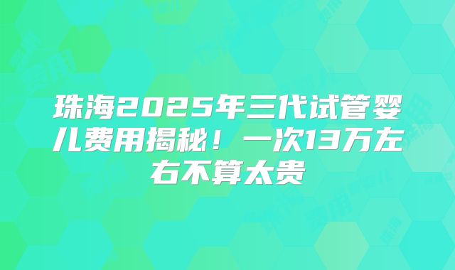 珠海2025年三代试管婴儿费用揭秘！一次13万左右不算太贵