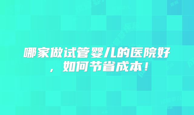 哪家做试管婴儿的医院好，如何节省成本！