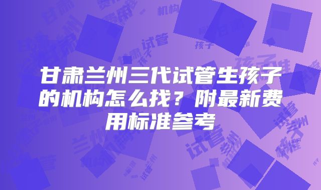 甘肃兰州三代试管生孩子的机构怎么找?附最新费用标准参考