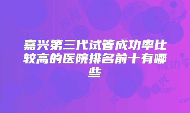 嘉兴第三代试管成功率比较高的医院排名前十有哪些
