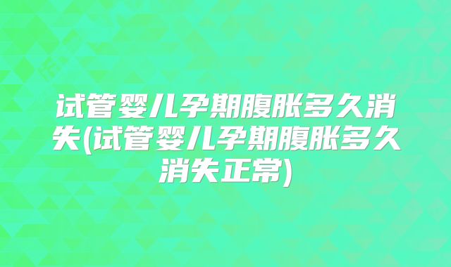 试管婴儿孕期腹胀多久消失(试管婴儿孕期腹胀多久消失正常)