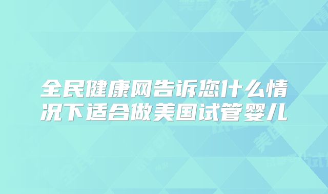 全民健康网告诉您什么情况下适合做美国试管婴儿
