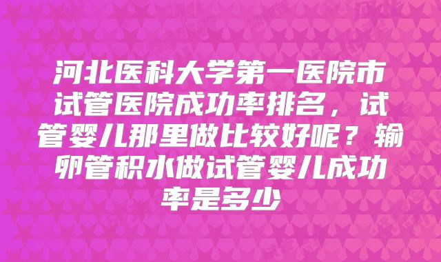 河北医科大学第一医院市试管医院成功率排名，试管婴儿那里做比较好呢？输卵管积水做试管婴儿成功率是多少