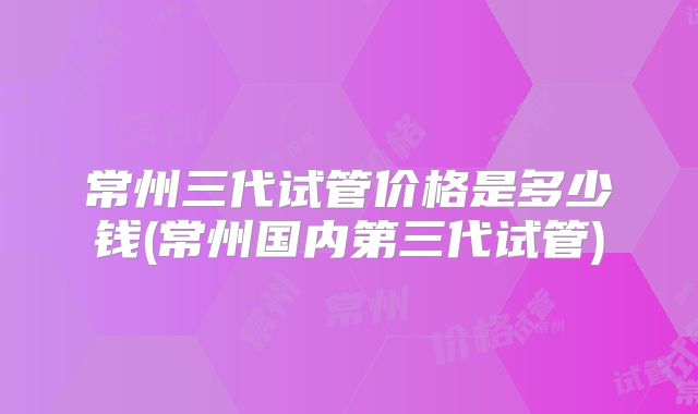 常州三代试管价格是多少钱(常州国内第三代试管)