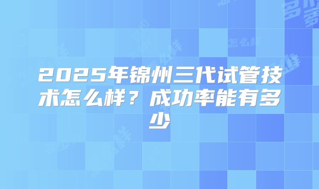 2025年锦州三代试管技术怎么样?成功率能有多少