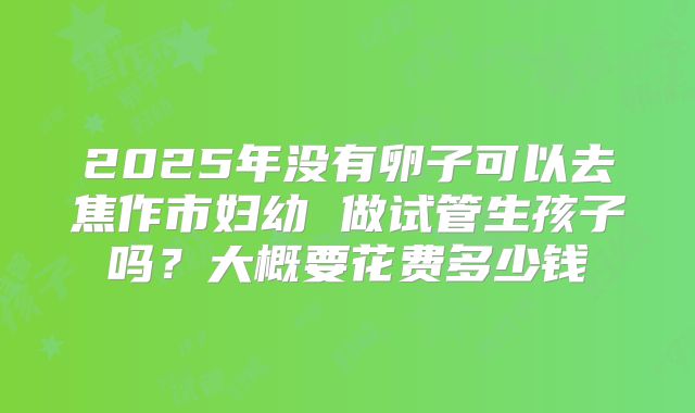 2025年没有卵子可以去焦作市妇幼 做试管生孩子吗?大概要花费多少钱