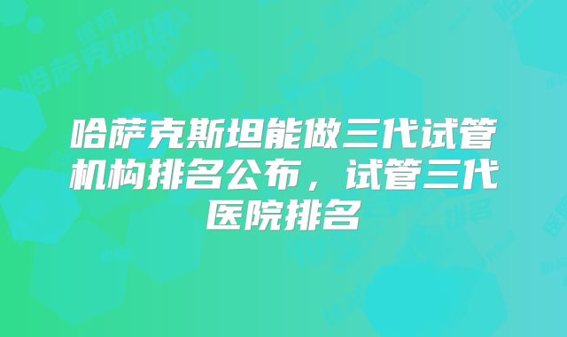 哈萨克斯坦能做三代试管机构排名公布，试管三代医院排名