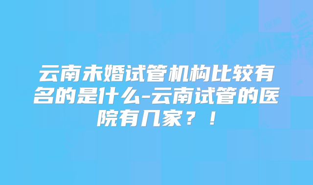 云南未婚试管机构比较有名的是什么-云南试管的医院有几家？！