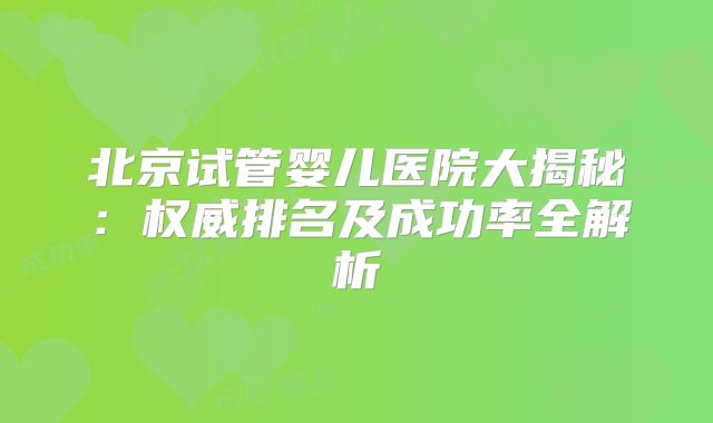 北京试管婴儿医院大揭秘:权威排名及成功率全解析