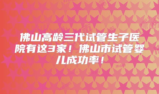 佛山高龄三代试管生子医院有这3家！佛山市试管婴儿成功率！