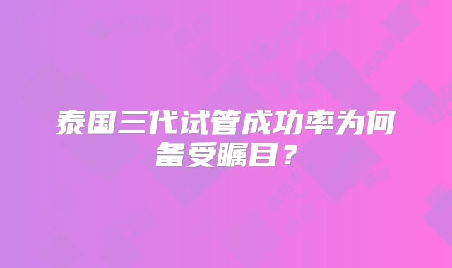 泰国三代试管成功率为何备受瞩目？
