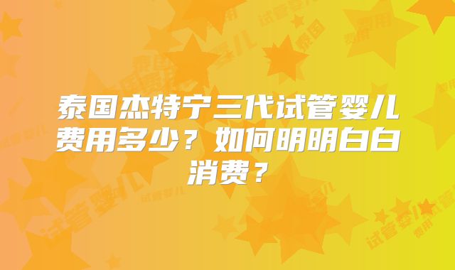 泰国杰特宁三代试管婴儿费用多少？如何明明白白消费？