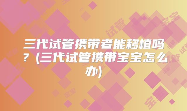 三代试管携带者能移植吗？(三代试管携带宝宝怎么办)