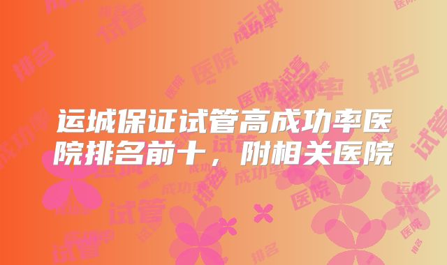 运城保证试管高成功率医院排名前十，附相关医院