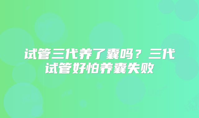 试管三代养了囊吗？三代试管好怕养囊失败