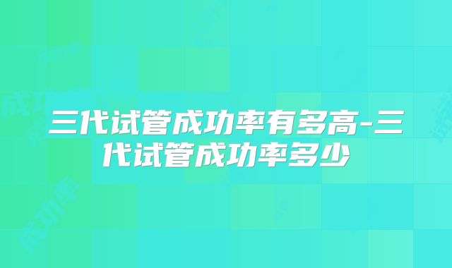三代试管成功率有多高-三代试管成功率多少