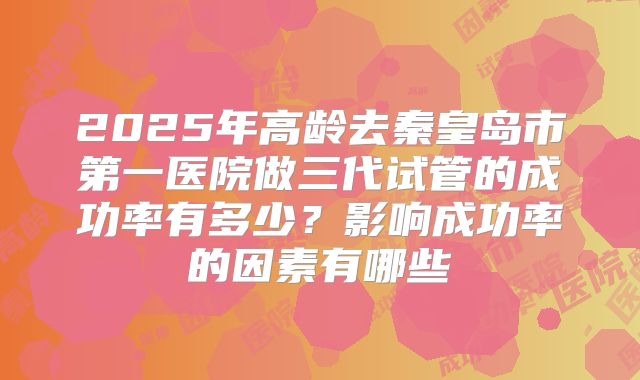 2025年高龄去秦皇岛市第一医院做三代试管的成功率有多少？影响成功率的因素有哪些