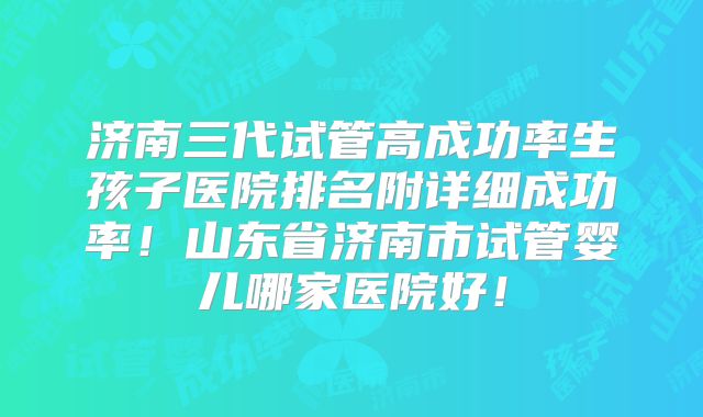 济南三代试管高成功率生孩子医院排名附详细成功率！山东省济南市试管婴儿哪家医院好！