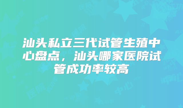 汕头私立三代试管生殖中心盘点,汕头哪家医院试管成功率较高