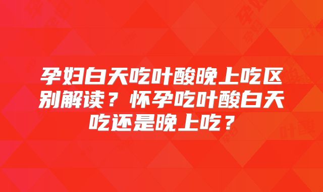 孕妇白天吃叶酸晚上吃区别解读？怀孕吃叶酸白天吃还是晚上吃？
