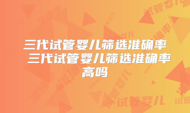 三代试管婴儿筛选准确率 三代试管婴儿筛选准确率高吗