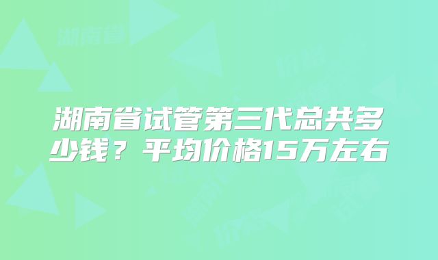湖南省试管第三代总共多少钱?平均价格15万左右