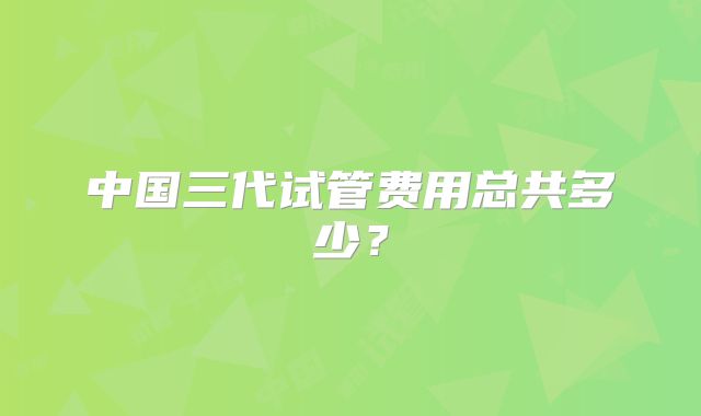 中国三代试管费用总共多少？