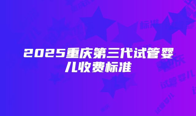 2025重庆第三代试管婴儿收费标准