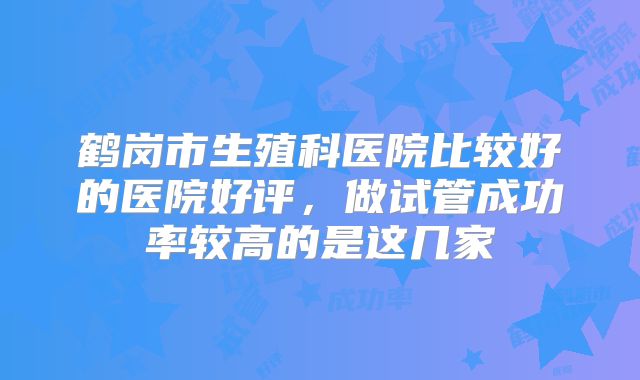 鹤岗市生殖科医院比较好的医院好评，做试管成功率较高的是这几家
