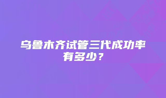 乌鲁木齐试管三代成功率有多少？
