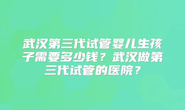 武汉第三代试管婴儿生孩子需要多少钱？武汉做第三代试管的医院？