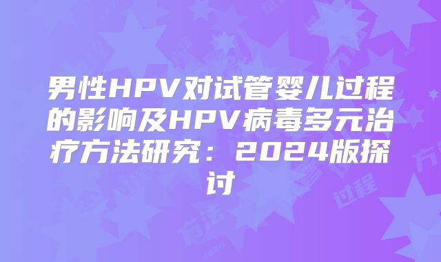 男性HPV对试管婴儿过程的影响及HPV病毒多元治疗方法研究：2024版探讨